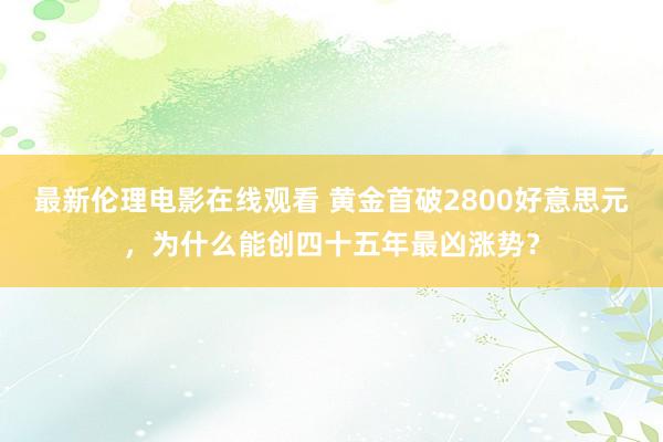 最新伦理电影在线观看 黄金首破2800好意思元，为什么能创四十五年最凶涨势？