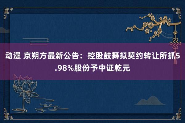 动漫 京朔方最新公告：控股鼓舞拟契约转让所抓5.98%股份予中证乾元