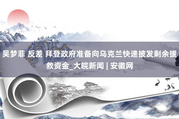 吴梦菲 反差 拜登政府准备向乌克兰快速披发剩余援救资金_大皖新闻 | 安徽网