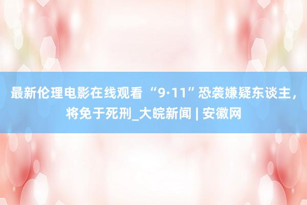 最新伦理电影在线观看 “9·11”恐袭嫌疑东谈主，将免于死刑_大皖新闻 | 安徽网