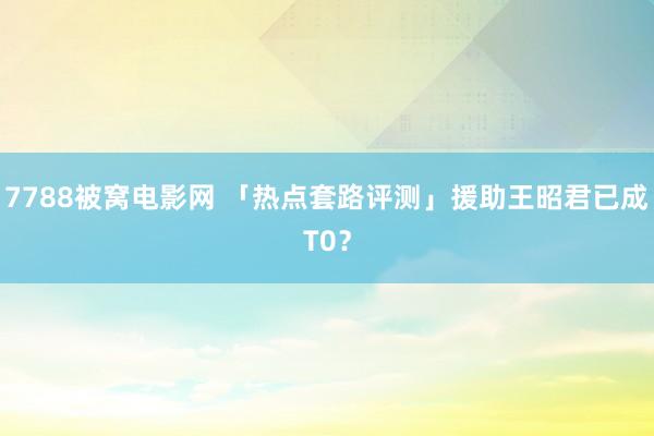 7788被窝电影网 「热点套路评测」援助王昭君已成T0？