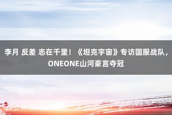 李月 反差 志在千里！《坦克宇宙》专访国服战队，ONEONE山河豪言夺冠