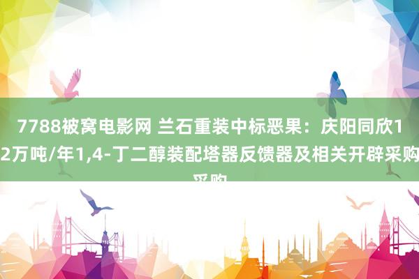 7788被窝电影网 兰石重装中标恶果：庆阳同欣12万吨/年1，4-丁二醇装配塔器反馈器及相关开辟采购