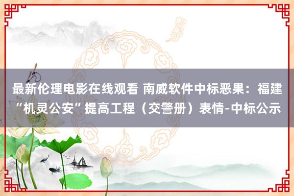 最新伦理电影在线观看 南威软件中标恶果：福建“机灵公安”提高工程（交警册）表情-中标公示