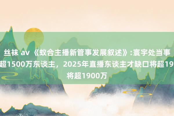 丝袜 av 《蚁合主播新管事发展叙述》:寰宇处当事者播超1500万东谈主，2025年直播东谈主才缺口将超1900万