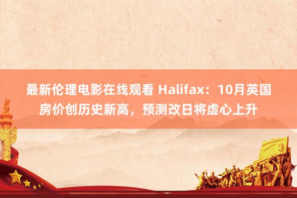 最新伦理电影在线观看 Halifax：10月英国房价创历史新高，预测改日将虚心上升