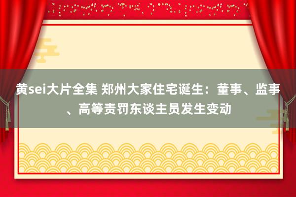 黄sei大片全集 郑州大家住宅诞生：董事、监事、高等责罚东谈主员发生变动