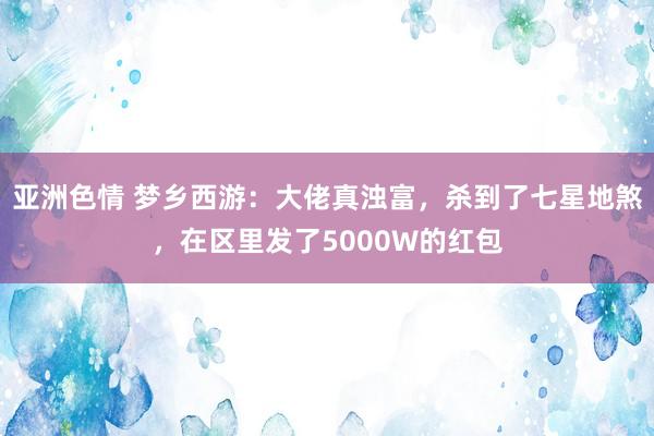 亚洲色情 梦乡西游：大佬真浊富，杀到了七星地煞，在区里发了5000W的红包