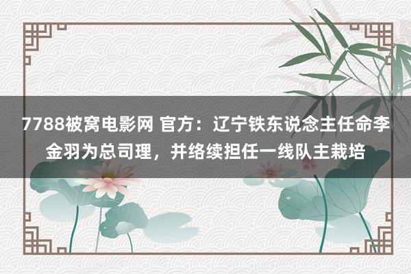 7788被窝电影网 官方：辽宁铁东说念主任命李金羽为总司理，并络续担任一线队主栽培