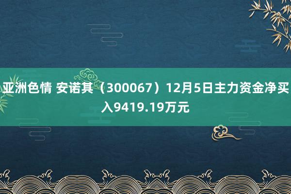 亚洲色情 安诺其（300067）12月5日主力资金净买入9419.19万元