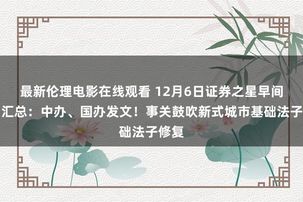 最新伦理电影在线观看 12月6日证券之星早间音问汇总：中办、国办发文！事关鼓吹新式城市基础法子修复