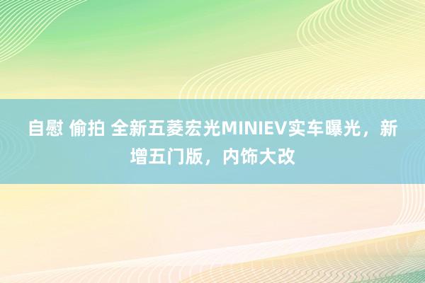 自慰 偷拍 全新五菱宏光MINIEV实车曝光，新增五门版，内饰大改