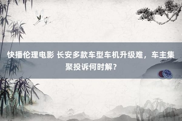 快播伦理电影 长安多款车型车机升级难，车主集聚投诉何时解？