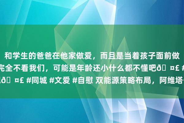 和学生的爸爸在他家做爱，而且是当着孩子面前做爱，太刺激了，孩子完全不看我们，可能是年龄还小什么都不懂吧🤣 #同城 #文爱 #自慰 双能源策略布局，阿维塔干涉发展快车谈