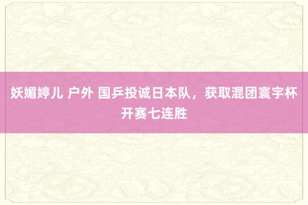 妖媚婷儿 户外 国乒投诚日本队，获取混团寰宇杯开赛七连胜