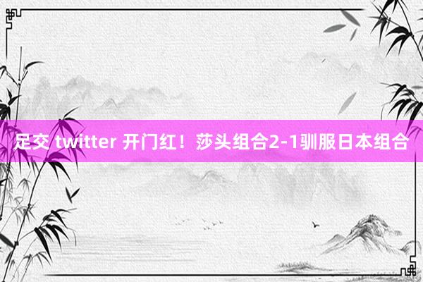 足交 twitter 开门红！莎头组合2-1驯服日本组合