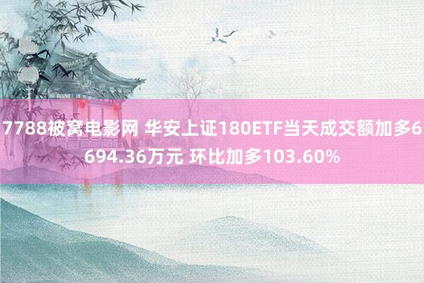 7788被窝电影网 华安上证180ETF当天成交额加多6694.36万元 环比加多103.60%