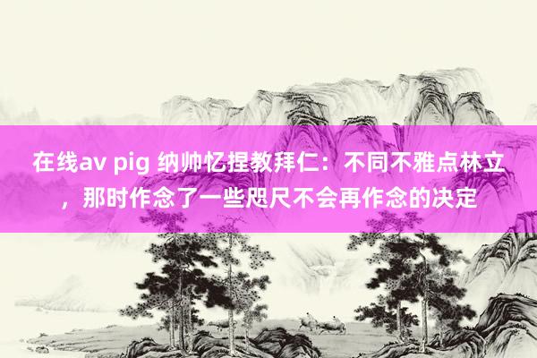 在线av pig 纳帅忆捏教拜仁：不同不雅点林立，那时作念了一些咫尺不会再作念的决定