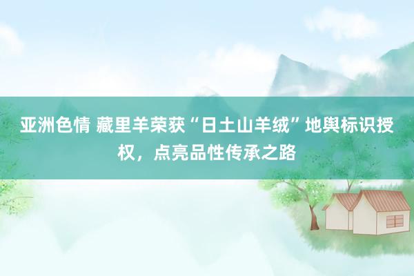 亚洲色情 藏里羊荣获“日土山羊绒”地舆标识授权，点亮品性传承之路