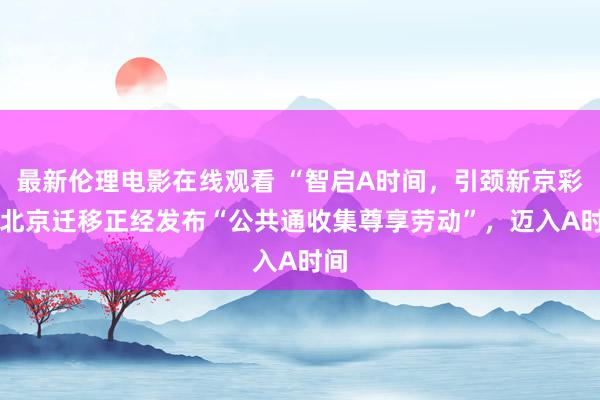 最新伦理电影在线观看 “智启A时间，引颈新京彩” 北京迁移正经发布“公共通收集尊享劳动”，迈入A时间