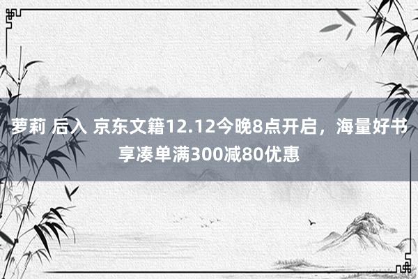 萝莉 后入 京东文籍12.12今晚8点开启，海量好书享凑单满300减80优惠