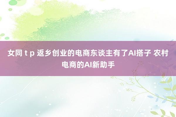 女同 t p 返乡创业的电商东谈主有了AI搭子 农村电商的AI新助手