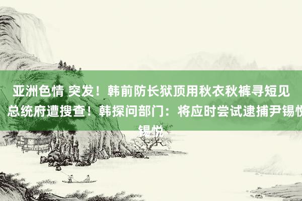 亚洲色情 突发！韩前防长狱顶用秋衣秋裤寻短见，总统府遭搜查！韩探问部门：将应时尝试逮捕尹锡悦