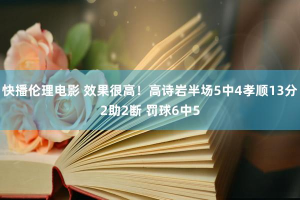 快播伦理电影 效果很高！高诗岩半场5中4孝顺13分2助2断 罚球6中5