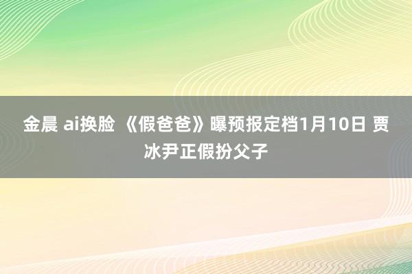 金晨 ai换脸 《假爸爸》曝预报定档1月10日 贾冰尹正假扮父子