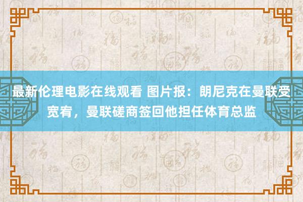 最新伦理电影在线观看 图片报：朗尼克在曼联受宽宥，曼联磋商签回他担任体育总监