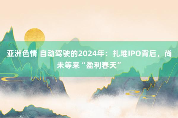 亚洲色情 自动驾驶的2024年：扎堆IPO背后，尚未等来“盈利春天”