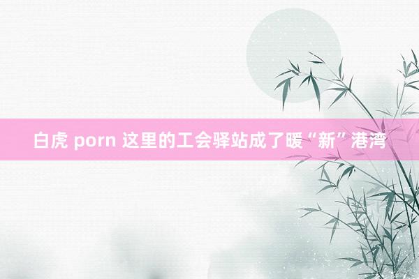 白虎 porn 这里的工会驿站成了暖“新”港湾