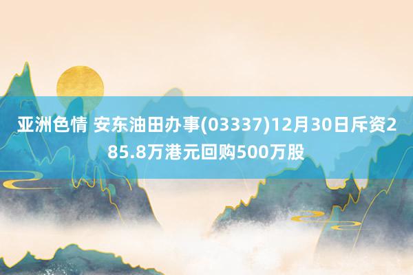 亚洲色情 安东油田办事(03337)12月30日斥资285.8万港元回购500万股