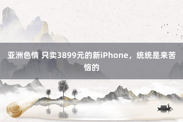 亚洲色情 只卖3899元的新iPhone，统统是来苦恼的