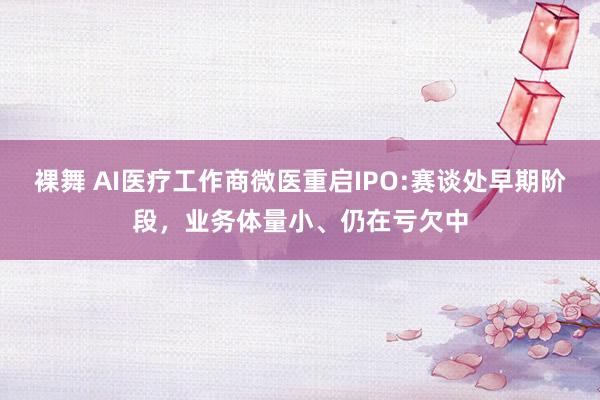 裸舞 AI医疗工作商微医重启IPO:赛谈处早期阶段，业务体量小、仍在亏欠中