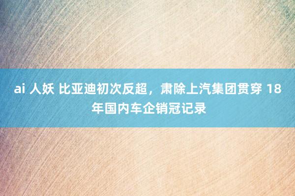 ai 人妖 比亚迪初次反超，肃除上汽集团贯穿 18 年国内车企销冠记录