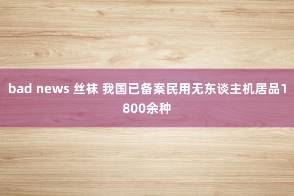 bad news 丝袜 我国已备案民用无东谈主机居品1800余种