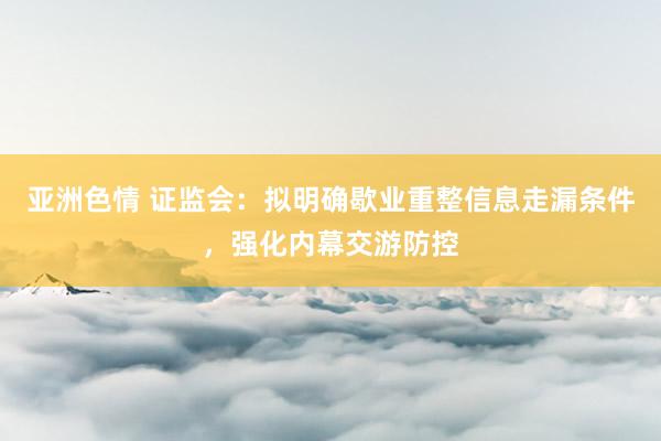 亚洲色情 证监会：拟明确歇业重整信息走漏条件，强化内幕交游防控