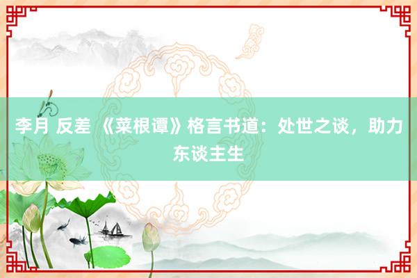 李月 反差 《菜根谭》格言书道：处世之谈，助力东谈主生