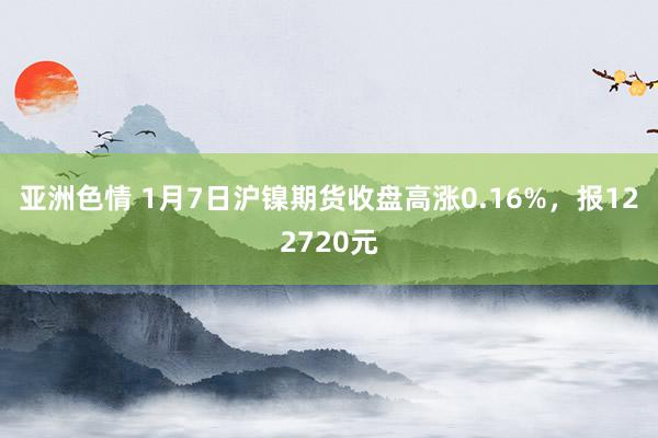 亚洲色情 1月7日沪镍期货收盘高涨0.16%，报122720元