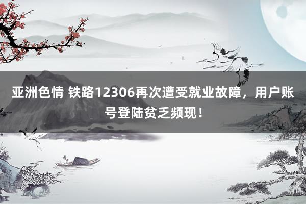 亚洲色情 铁路12306再次遭受就业故障，用户账号登陆贫乏频现！