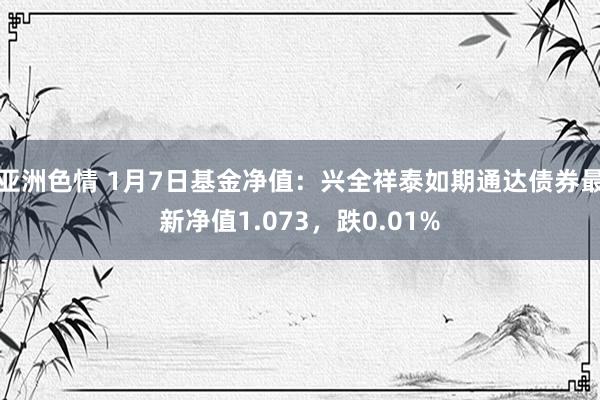 亚洲色情 1月7日基金净值：兴全祥泰如期通达债券最新净值1.073，跌0.01%