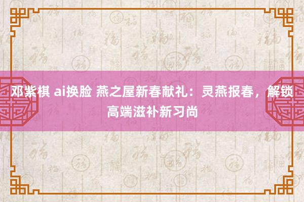 邓紫棋 ai换脸 燕之屋新春献礼：灵燕报春，解锁高端滋补新习尚