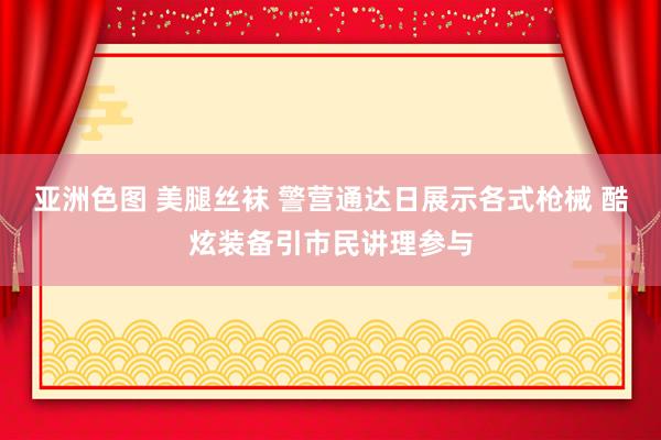 亚洲色图 美腿丝袜 警营通达日展示各式枪械 酷炫装备引市民讲理参与