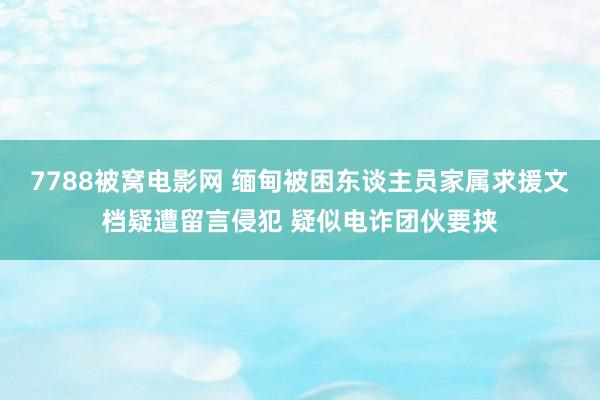 7788被窝电影网 缅甸被困东谈主员家属求援文档疑遭留言侵犯 疑似电诈团伙要挟