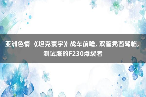 亚洲色情 《坦克寰宇》战车前瞻， 双管秃酋驾临， 测试服的F230爆裂者