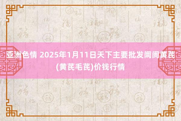 亚洲色情 2025年1月11日天下主要批发阛阓黄芪(黄芪毛芪)价钱行情