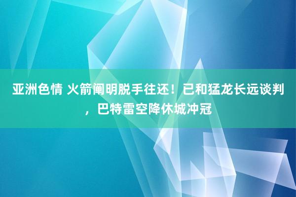 亚洲色情 火箭阐明脱手往还！已和猛龙长远谈判，巴特雷空降休城冲冠