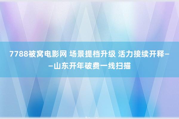 7788被窝电影网 场景提档升级 活力接续开释——山东开年破费一线扫描