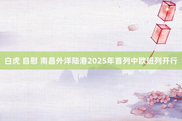 白虎 自慰 南昌外洋陆港2025年首列中欧班列开行